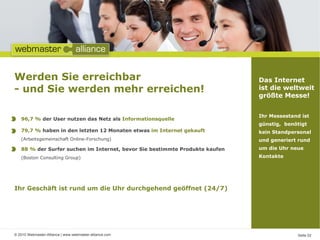 Werden Sie erreichbar                                                        Das Internet
- und Sie werden mehr erreichen!                                             ist die weltweit
                                                                             größte Messe!


                                                                             Ihr Messestand ist
   96,7 % der User nutzen das Netz als Informationsquelle
                                                                             günstig, benötigt
   79,7 % haben in den letzten 12 Monaten etwas im Internet gekauft          kein Standpersonal
   (Arbeitsgemeinschaft Online-Forschung)                                    und generiert rund
   88 % der Surfer suchen im Internet, bevor Sie bestimmte Produkte kaufen   um die Uhr neue
   (Boston Consulting Group)                                                 Kontakte




Ihr Geschäft ist rund um die Uhr durchgehend geöffnet (24/7)




© 2010 Webmaster-Alliance | www.webmaster-alliance.com                                    Seite 02
 