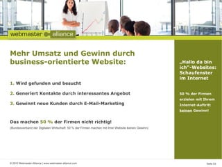 Mehr Umsatz und Gewinn durch
business-orientierte Website:                                                                      „Hallo da bin
                                                                                                   ich“-Websites:
                                                                                                   Schaufenster
                                                                                                   im Internet
1. Wird gefunden und besucht

2. Generiert Kontakte durch interessantes Angebot                                                  50 % der Firmen
                                                                                                   erzielen mit Ihrem
3. Gewinnt neue Kunden durch E-Mail-Marketing                                                      Internet-Auftritt
                                                                                                   keinen Gewinn!


Das machen 50 % der Firmen nicht richtig!
(Bundesverband der Digitalen Wirtschaft: 50 % der Firmen machen mit ihrer Website keinen Gewinn)




© 2010 Webmaster-Alliance | www.webmaster-alliance.com                                                           Seite 03
 