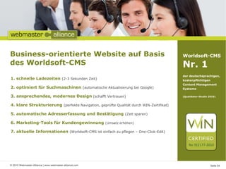 Business-orientierte Website auf Basis                                                  Worldsoft-CMS
des Worldsoft-CMS                                                                       Nr. 1
                                                                                        der deutschsprachigen,
1. schnelle Ladezeiten (2-3 Sekunden Zeit)                                              kostenpflichtigen
                                                                                        Content Management
2. optimiert für Suchmaschinen (automatische Aktualisierung bei Google)                 Systeme

3. ansprechendes, modernes Design (schafft Vertrauen)                                   (Qualidator-Studie 2010)


4. klare Strukturierung (perfekte Navigation, geprüfte Qualität durch WIN-Zertifikat)

5. automatische Adresserfassung und Bestätigung (Zeit sparen)

6. Marketing-Tools für Kundengewinnung                   (Umsatz erhöhen)

7. aktuelle Informationen (Worldsoft-CMS ist einfach zu pflegen – One-Click-Edit)


                                                                                            No 312177-2010




© 2010 Webmaster-Alliance | www.webmaster-alliance.com                                                      Seite 04
 