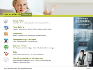 News-Ticker
                Bieten Sie Ihren Kunden aktuelle und interessante News


                Foto-Galerie
                Erstellen Sie eine Foto-Galerie! Bilder beleben jede Website!


                Gästebuch
                Höhere Zugriffe durch interessante Kundeneinträge


                Veranstaltungs-Kalender
                Stets aktuelle Termine veröffentlichen


                Kunden-Forum
                Ihre Webseite wird lebendiger durch aktuelle Kundenmeinungen


                Quiz
                Bringt Ihnen Interessenten für Ihren Newsletter


                FAQ (Frequently asked questions)
                Interessenten und Kunden haben Zugang zu ausführlichen
                Antworten auf ihre Fragen



© 2010 Webmaster-Alliance | www.webmaster-alliance.com                          Seite 08
 
