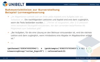 UnIbELT | Kurserstellung | Rahmenrichtlinien | Workflow | Fazit




   R a h m e n ri c h tli n ie n z u r K u r s er s te ll u ng
   B eis p i el Le rn w eg s teu e ru n g
             „Im Allgemeinen schließt sich am Ende jedes Kapitels eine Aufgabe oder ein
              Selbsttest an. Die nachfolgenden Lektionen und Kapitel sind erst dann zugänglich,
              wenn die Tests bestanden wurden. […] Ferner ist vorgesehen, aller 2-3 Lektionen
              einen komplexen Übungsteil einzubinden, der den Lernenden bedarfsweise die
              Möglichkeit zum Selbsttest gibt“
             „Bei Aufgaben, für die eine Lösung an den Betreuer einzusenden ist, wird die nächste
              Lektion erst dann zugänglich, wenn mindestens eine Abgabe im Abgabeordner erfolgt
              ist.“
             ...


      (getPassed("83834769309942") & (getAttempts("83823707933603") > 0)) |
      inLearningGroup("voller_Zugriff") | isCourseCoach(0)


11 | 16               Ku rserst el l un g im Proj ekt Un IbELT                            Si n dy Di et sch | Wolf Spal tehol z
 