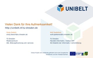Vielen Dank für Ihre Aufmerksamkeit!
http://unibelt.inf.tu-dresden.de

 Sindy Dietsch                                                   Wolf Spalteholz
 sindy.dietsch@tu-dresden.de                                     wolf.spalteholz@tu-dresden.de

 TU Dresden                                                      TU Dresden
 Medienzentrum                                                   Fakultät Informatik / Institut SMT
 Abt. Bildungsforschung und -services                            AG Didaktik der Informatik / Lehrerbildung




                                 Dieses Projekt wird vollständig gefördert durch den Europäischen
                                                          Sozialfonds und den Freistaat Sachsen.
 