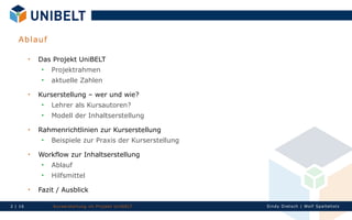 A b lau f

         
             Das Projekt UniBELT
                 Projektrahmen
                 aktuelle Zahlen
         
             Kurserstellung – wer und wie?
                 Lehrer als Kursautoren?
                 Modell der Inhaltserstellung
         
             Rahmenrichtlinien zur Kurserstellung
                 Beispiele zur Praxis der Kurserstellung
         
             Workflow zur Inhaltserstellung
                 Ablauf
                 Hilfsmittel
         
             Fazit / Ausblick

2 | 16            Ku rserst el l un g im Proj ekt Un IbELT   Si n dy Di et sch | Wolf Spal tehol z
 