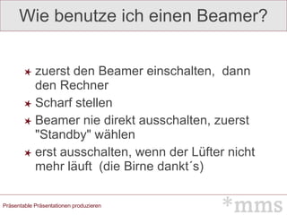 Wie benutze ich einen Beamer? zuerst den Beamer einschalten,  dann den Rechner Scharf stellen  Beamer nie direkt ausschalten, zuerst "Standby" wählen  erst ausschalten, wenn der Lüfter nicht mehr läuft  (die Birne dankt´s) 