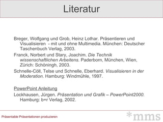 Literatur Breger, Wolfgang und Grob, Heinz Lothar. Präsentieren und Visualisieren  - mit und ohne Multimedia. München: Deutscher Taschenbuch Verlag, 2003. Franck, Norbert und Stary, Joachim.  Die Technik wissenschaftlichen Arbeitens.  Paderborn, München, Wien, Zürich: Schöningh, 2003. Schnelle-Cöll, Telse und Schnelle, Eberhard.  Visualisieren in der Moderation.  Hamburg: Windmühle, 1997. PowerPoint Anleitung Lockhausen, Jürgen.  Präsentation und Grafik – PowerPoint2000.  Hamburg: b+r Verlag, 2002. 
