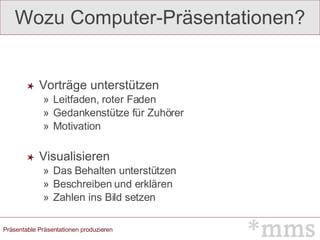 Wozu Computer-Präsentationen? Vorträge unterstützen Leitfaden, roter Faden Gedankenstütze für Zuhörer Motivation Visualisieren Das Behalten unterstützen Beschreiben und erklären Zahlen ins Bild setzen 