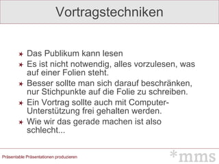 Vortragstechniken Das Publikum kann lesen Es ist nicht notwendig, alles vorzulesen, was auf einer Folien steht.  Besser sollte man sich darauf beschränken, nur Stichpunkte auf die Folie zu schreiben.  Ein Vortrag sollte auch mit Computer-Unterstützung frei gehalten werden.  Wie wir das gerade machen ist also schlecht... 