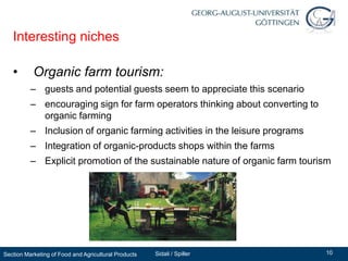 Interesting niches

   •       Organic farm tourism:
          – guests and potential guests seem to appreciate this scenario
          – encouraging sign for farm operators thinking about converting to
            organic farming
          – Inclusion of organic farming activities in the leisure programs
          – Integration of organic-products shops within the farms
          – Explicit promotion of the sustainable nature of organic farm tourism




Section Marketing of Food and Agricultural Products   Sidali / Spiller         10
 