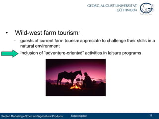 •       Wild-west farm tourism:
          – guests of current farm tourism appreciate to challenge their skills in a
            natural environment
          – Inclusion of “adventure-oriented” activities in leisure programs




Section Marketing of Food and Agricultural Products   Sidali / Spiller           11
 