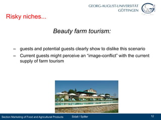 Risky niches...

                                          Beauty farm tourism:

         – guests and potential guests clearly show to dislike this scenario
         – Current guests might perceive an “image-conflict” with the current
           supply of farm tourism




Section Marketing of Food and Agricultural Products   Sidali / Spiller          12
 