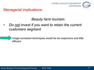Managerial implications:

                                           Beauty farm tourism:
   •       Do not invest if you want to retain the current
           customers segment

          – Image-correction techniques would be too expensive and little
            efficient




Section Marketing of Food and Agricultural Products   Sidali / Spiller      13
 
