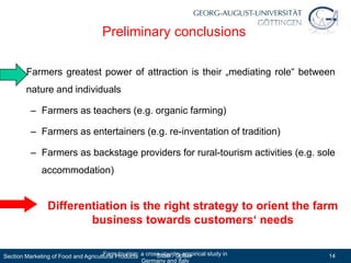 Preliminary conclusions

   • Farmers greatest power of attraction is their „mediating role“ between
        nature and individuals

          – Farmers as teachers (e.g. organic farming)

          – Farmers as entertainers (e.g. re-inventation of tradition)

          – Farmers as backstage providers for rural-tourism activities (e.g. sole
              accommodation)


                Differentiation is the right strategy to orient the farm
                        business towards customers‘ needs

Section Marketing of Food and Agricultural Products a cross-country empirical study in
                                      Farm tourism:       Sidali / Spiller               14
                                                    Germany and Italy
 