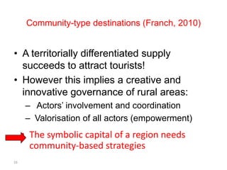 Community-type destinations (Franch, 2010)


• A territorially differentiated supply
  succeeds to attract tourists!
• However this implies a creative and
  innovative governance of rural areas:
      – Actors’ involvement and coordination
      – Valorisation of all actors (empowerment)
     • The symbolic capital of a region needs
       community-based strategies
16
 