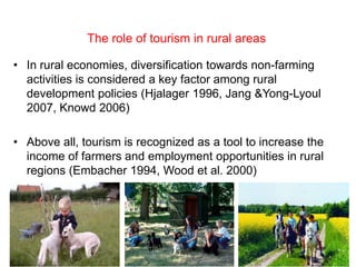 The role of tourism in rural areas

• In rural economies, diversification towards non-farming
  activities is considered a key factor among rural
  development policies (Hjalager 1996, Jang &Yong-Lyoul
  2007, Knowd 2006)

• Above all, tourism is recognized as a tool to increase the
  income of farmers and employment opportunities in rural
  regions (Embacher 1994, Wood et al. 2000)




                 Farm tourism: a cross-country empirical study in   2
                               Germany and Italy
 