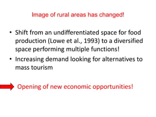 Image of rural areas has changed!

• Shift from an undifferentiated space for food
  production (Lowe et al., 1993) to a diversified
  space performing multiple functions!
• Increasing demand looking for alternatives to
  mass tourism

• Opening of new economic opportunities!
 