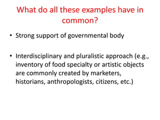 What do all these examples have in
               common?
• Strong support of governmental body

• Interdisciplinary and pluralistic approach (e.g.,
  inventory of food specialty or artistic objects
  are commonly created by marketers,
  historians, anthropologists, citizens, etc.)
 