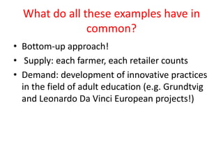 What do all these examples have in
               common?
• Bottom-up approach!
• Supply: each farmer, each retailer counts
• Demand: development of innovative practices
  in the field of adult education (e.g. Grundtvig
  and Leonardo Da Vinci European projects!)
 