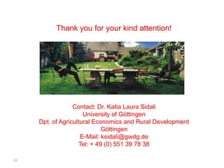Thank you for your kind attention!




                  Contact: Dr. Katia Laura Sidali
                      University of Göttingen
     Dpt. of Agricultural Economics and Rural Development
                              Göttingen
                     E-Mail: ksidali@gwdg.de
                     Tel: + 49 (0) 551 39 78 38

33
 