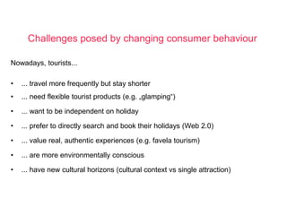Challenges posed by changing consumer behaviour

Nowadays, tourists...

•   ... travel more frequently but stay shorter
•   ... need flexible tourist products (e.g. „glamping“)

•   ... want to be independent on holiday

•   ... prefer to directly search and book their holidays (Web 2.0)

•   ... value real, authentic experiences (e.g. favela tourism)

•   ... are more environmentally conscious

•   ... have new cultural horizons (cultural context vs single attraction)




                         Farm tourism: a cross-country empirical sudy        34
                                    in Germany and Italy
 