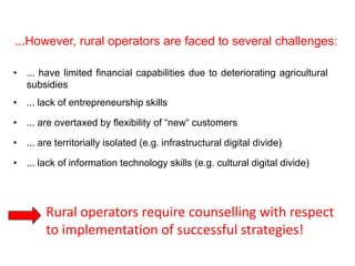 ...However, rural operators are faced to several challenges:

• ... have limited financial capabilities due to deteriorating agricultural
  subsidies
• ... lack of entrepreneurship skills

• ... are overtaxed by flexibility of “new“ customers

• ... are territorially isolated (e.g. infrastructural digital divide)

• ... lack of information technology skills (e.g. cultural digital divide)




     • Rural operators require counselling with respect
       to implementation of successful strategies!
                       Farm tourism: a cross-country empirical sudy           4
                                  in Germany and Italy
 