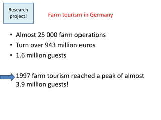 Research
project!    Farm tourism in Germany


• Almost 25 000 farm operations
• Turn over 943 million euros
• 1.6 million guests

• 1997 farm tourism reached a peak of almost
  3.9 million guests!



6
 