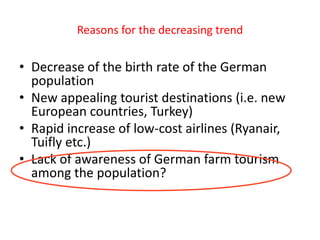 Reasons for the decreasing trend


• Decrease of the birth rate of the German
  population
• New appealing tourist destinations (i.e. new
  European countries, Turkey)
• Rapid increase of low-cost airlines (Ryanair,
  Tuifly etc.)
• Lack of awareness of German farm tourism
  among the population?


7
 