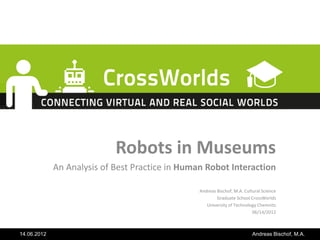 Robots in Museums
             An Analysis of Best Practice in Human Robot Interaction

                                                 Andreas Bischof, M.A. Cultural Science
                                                         Graduate School CrossWorlds
                                                    University of Technology Chemnitz
                                                                           06/14/2012



14.06.2012                                                                 Andreas Bischof, M.A.
 