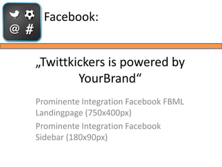 Facebook:


„Twittkickers is powered by
        YourBrand“
Prominente Integration Facebook FBML
Landingpage (750x400px)
Prominente Integration Facebook
Sidebar (180x90px)
 