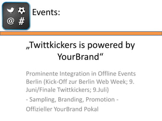 Events:


„Twittkickers is powered by
        YourBrand“
Prominente Integration in Offline Events
Berlin (Kick-Off zur Berlin Web Week; 9.
Juni/Finale Twittkickers; 9.Juli)
- Sampling, Branding, Promotion -
Offizieller YourBrand Pokal
 