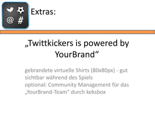 Extras:


„Twittkickers is powered by
        YourBrand“
gebrandete virtuelle Shirts (80x80px) - gut
sichtbar während des Spiels
optional: Community Management für das
„YourBrand-Team“ durch keksbox
 
