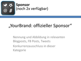 Sponsor
    (noch 2x verfügbar)



„YourBrand: offizieller Sponsor“

  Nennung und Abbildung in relevanten
  Blogposts, FB Posts, Tweets
  Konkurrenzausschluss in dieser
  Kategorie
 