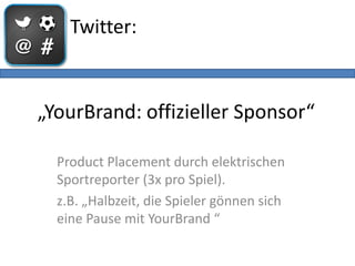 Twitter:



„YourBrand: offizieller Sponsor“

  Product Placement durch elektrischen
  Sportreporter (3x pro Spiel).
  z.B. „Halbzeit, die Spieler gönnen sich
  eine Pause mit YourBrand “
 
