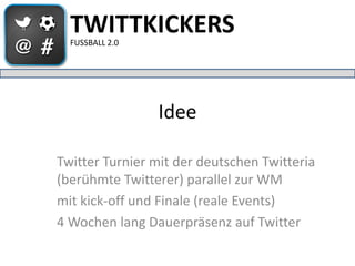 TWITTKICKERS
  FUSSBALL 2.0




                 Idee

Twitter Turnier mit der deutschen Twitteria
(berühmte Twitterer) parallel zur WM
mit kick-off und Finale (reale Events)
4 Wochen lang Dauerpräsenz auf Twitter
 