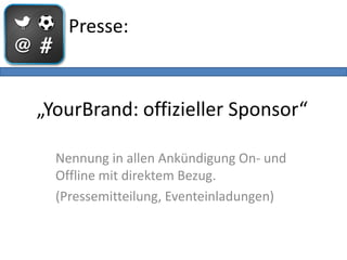 Presse:



„YourBrand: offizieller Sponsor“

  Nennung in allen Ankündigung On- und
  Offline mit direktem Bezug.
  (Pressemitteilung, Eventeinladungen)
 