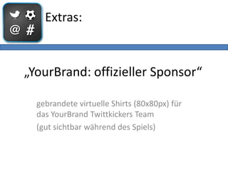 Extras:



„YourBrand: offizieller Sponsor“

  gebrandete virtuelle Shirts (80x80px) für
  das YourBrand Twittkickers Team
  (gut sichtbar während des Spiels)
 