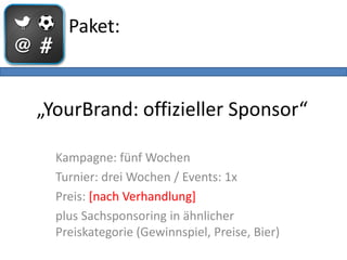 Paket:



„YourBrand: offizieller Sponsor“

  Kampagne: fünf Wochen
  Turnier: drei Wochen / Events: 1x
  Preis: [nach Verhandlung]
  plus Sachsponsoring in ähnlicher
  Preiskategorie (Gewinnspiel, Preise, Bier)
 