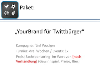 Paket:



„YourBrand für Twittbürger“

Kampagne: fünf Wochen
Turnier: drei Wochen / Events: 1x
Preis: Sachsponsoring im Wert von [nach
Verhandlung] (Gewinnspiel, Preise, Bier)
 