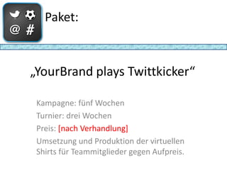 Paket:



„YourBrand plays Twittkicker“

 Kampagne: fünf Wochen
 Turnier: drei Wochen
 Preis: [nach Verhandlung]
 Umsetzung und Produktion der virtuellen
 Shirts für Teammitglieder gegen Aufpreis.
 