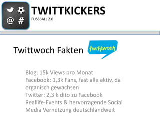 TWITTKICKERS
    FUSSBALL 2.0




Twittwoch Fakten

  Blog: 15k Views pro Monat
  Facebook: 1,3k Fans, fast alle aktiv, da
  organisch gewachsen
  Twitter: 2,3 k dito zu Facebook
  Reallife-Events & hervorragende Social
  Media Vernetzung deutschlandweit
 