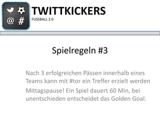 TWITTKICKERS
  FUSSBALL 2.0




             Spielregeln #3

Nach 3 erfolgreichen Pässen innerhalb eines
Teams kann mit #tor ein Treffer erzielt werden
Mittagspause! Ein Spiel dauert 60 Min, bei
unentschieden entscheidet das Golden Goal.
 
