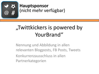 Hauptsponsor
  (nicht mehr verfügbar)


„Twittkickers is powered by
        YourBrand“
Nennung und Abbildung in allen
relevanten Blogposts, FB Posts, Tweets
Konkurrenzausschluss in allen
Partnerkategorien
 