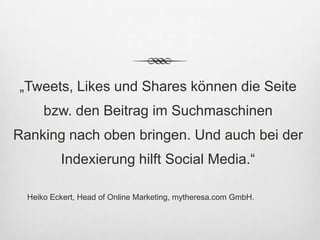 „Tweets, Likes und Shares können die Seite
      bzw. den Beitrag im Suchmaschinen
Ranking nach oben bringen. Und auch bei der
          Indexierung hilft Social Media.“

  Heiko Eckert, Head of Online Marketing, mytheresa.com GmbH.
 