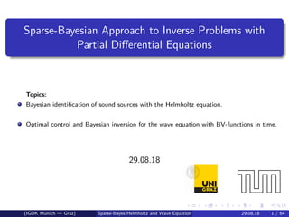 Sparse-Bayesian Approach to Inverse Problems with
Partial Diﬀerential Equations
Topics:
Bayesian identiﬁcation of sound sources with the Helmholtz equation.
Optimal control and Bayesian inversion for the wave equation with BV-functions in time.
29.08.18
(IGDK Munich — Graz) Sparse-Bayes Helmholtz and Wave Equation 29.08.18 1 / 64
 