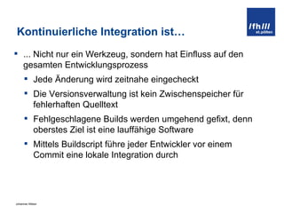 Kontinuierliche Integration ist… ... Nicht nur ein Werkzeug, sondern hat Einfluss auf den gesamten Entwicklungsprozess Jede Änderung wird zeitnahe eingecheckt Die Versionsverwaltung ist kein Zwischenspeicher für fehlerhaften Quelltext Fehlgeschlagene Builds werden umgehend gefixt, denn oberstes Ziel ist eine lauffähige Software Mittels Buildscript führe jeder Entwickler vor einem Commit eine lokale Integration durch 