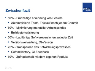 Zwischenfazit 50% - Frühzeitige erkennung von Fehlern Automatisierte Tests, Testlauf nach jedem Commit 50% - Minimierung manueller Arbeitsschritte Buildautomatisierung 50% - Lauffähige Softwareversionen zu jeder Zeit Versionsverwaltung, CI-Version 25% - Transparenz des Entwicklungsprozesses Commithistory, CI-Feedback 50% - Zufriedenheit mit dem eigenen Produkt 
