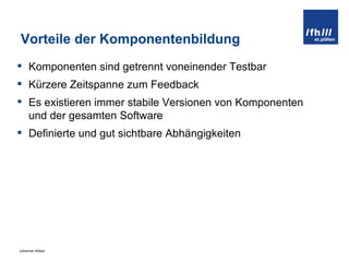 Vorteile der Komponentenbildung Komponenten sind getrennt voneinender Testbar Kürzere Zeitspanne zum Feedback Es existieren immer stabile Versionen von Komponenten und der gesamten Software Definierte und gut sichtbare Abhängigkeiten 