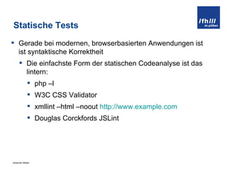 Statische Tests Gerade bei modernen, browserbasierten Anwendungen ist ist syntaktische Korrektheit  Die einfachste Form der statischen Codeanalyse ist das lintern: php –l W3C CSS Validator xmllint –html –noout  http://www.example.com Douglas Corckfords JSLint 