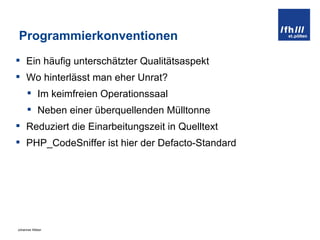 Programmierkonventionen Ein häufig unterschätzter Qualitätsaspekt Wo hinterlässt man eher Unrat? Im keimfreien Operationssaal Neben einer überquellenden Mülltonne Reduziert die Einarbeitungszeit in Quelltext PHP_CodeSniffer ist hier der Defacto-Standard 