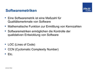 Softwaremetriken Eine Softwaremetrik ist eine Maßzahl für Qualitätsmerkmale von Software Mathematische Funktion zur Ermittlung von Kennzahlen Softwaremetriken ermöglichen die Kontrolle der qualidativen Entwicklung von Software LOC (Lines of Code) CCN (Cyclomatic Complexity Number) Etc. 
