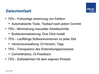 Zwischenfazit 75% - Frühzeitige erkennung von Fehlern Automatisierte Tests, Testlauf nach jedem Commit 75% - Minimierung manueller Arbeitsschritte Buildautomatisierung, One Click Install 75% - Lauffähige Softwareversionen zu jeder Zeit Versionsverwaltung, CI-Version, Tags 75% - Transparenz des Entwicklungsprozesses Commithistory, CI-Feedback 75% - Zufriedenheit mit dem eigenen Produkt 